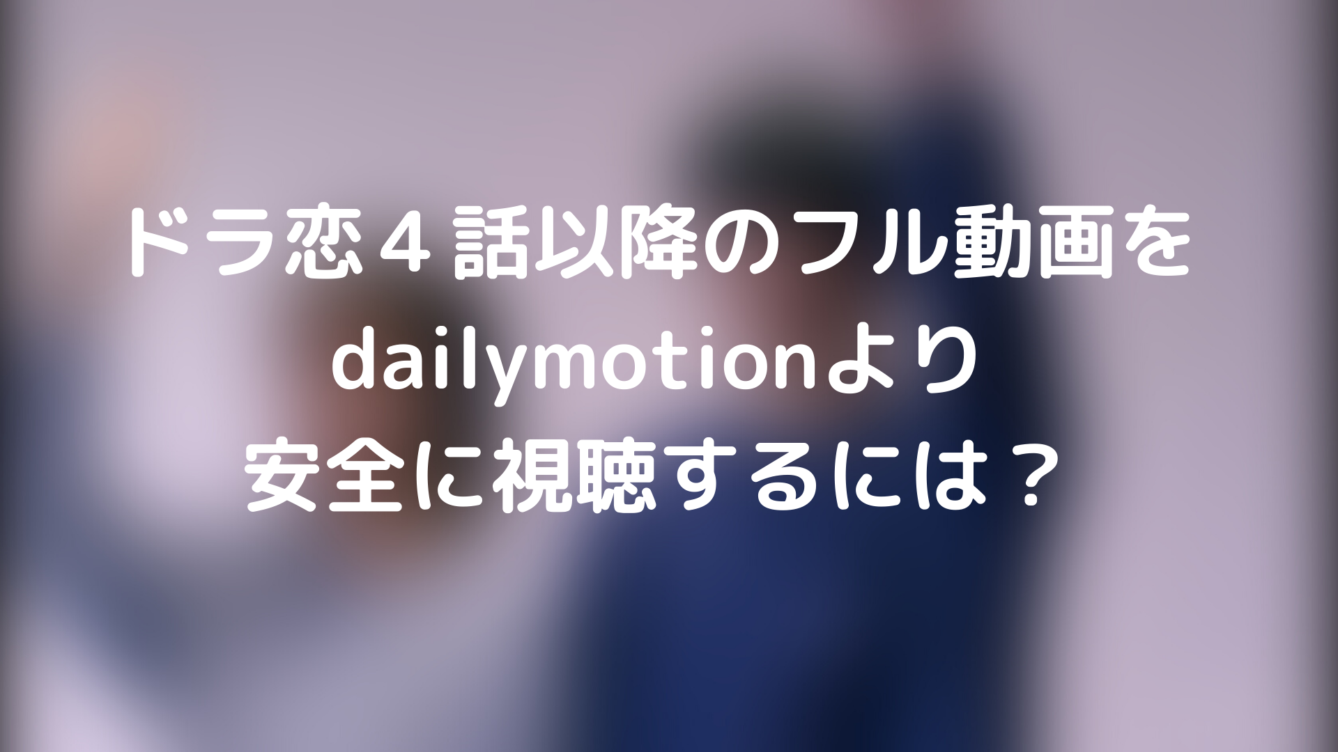 ドラ恋４話以降のフル動画をdailymotionより安全に視聴するには Webドラマソリューション